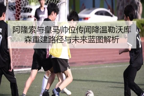 阿隆索与皇马帅位传闻降温勒沃库森重建路径与未来蓝图解析