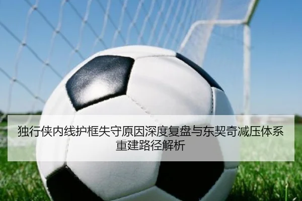 独行侠内线护框失守原因深度复盘与东契奇减压体系重建路径解析
