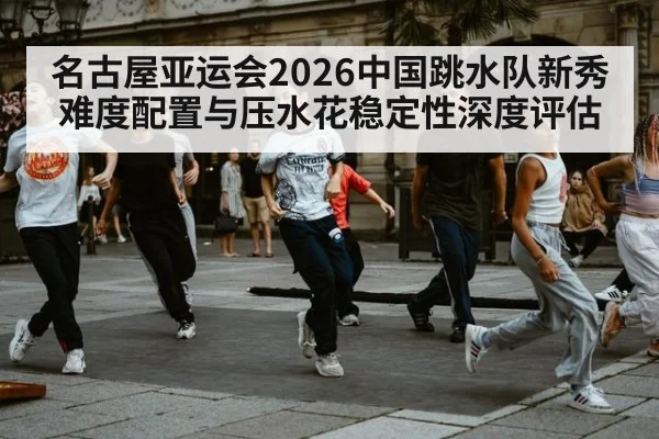 名古屋亚运会2026中国跳水队新秀难度配置与压水花稳定性深度评估