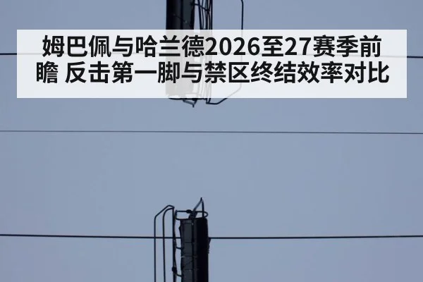 姆巴佩与哈兰德2026至27赛季前瞻 反击第一脚与禁区终结效率对比
