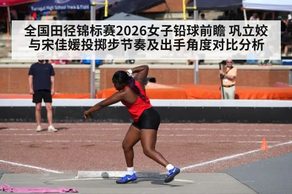 全国田径锦标赛2026女子铅球前瞻 巩立姣与宋佳媛投掷步节奏及出手角度对比分析